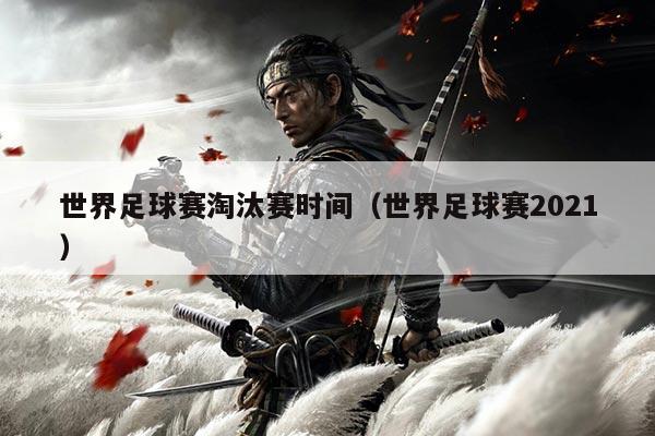 世界足球赛淘汰赛时间(世界足球赛2021)