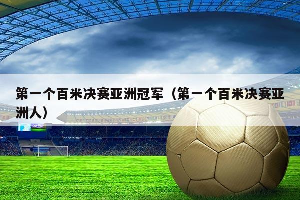 第一个百米决赛亚洲冠军(第一个百米决赛亚洲人)