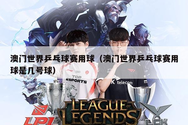 澳门世界乒乓球赛用球（澳门世界乒乓球赛用球是几号球）