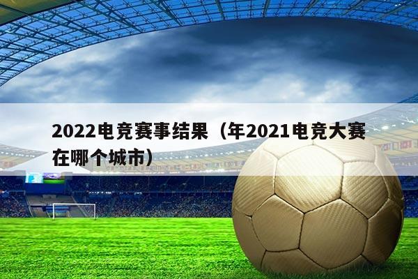 2022电竞赛事结果（年2021电竞大赛在哪个城市）
