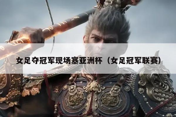 女足夺冠军现场塞亚洲杯(女足冠军联赛)