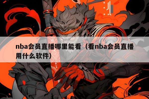 nba会员直播哪里能看（看nba会员直播用什么软件）