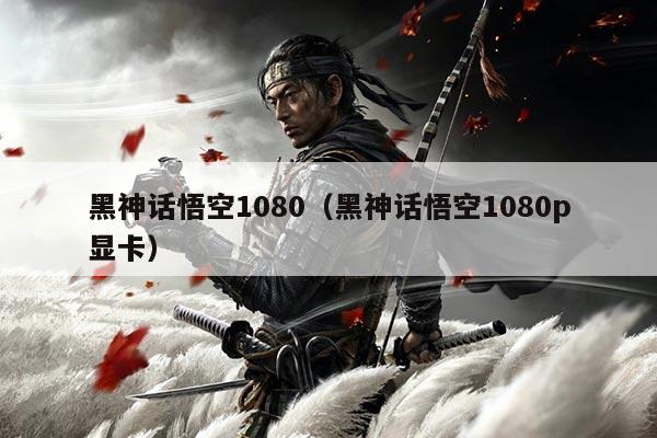 黑神话悟空1080(黑神话悟空1080p显卡)