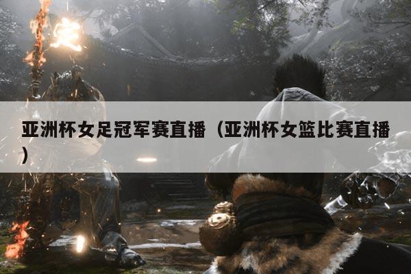 亚洲杯女足冠军赛直播(亚洲杯女篮比赛直播)