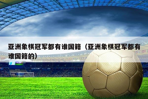 亚洲象棋冠军都有谁国籍（亚洲象棋冠军都有谁国籍的）