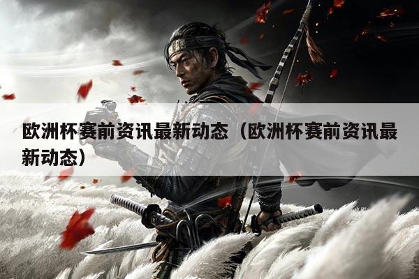 欧洲杯赛前资讯最新动态(欧洲杯赛前资讯最新动态)