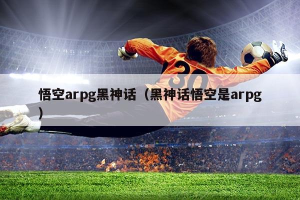 悟空arpg黑神话（黑神话悟空是arpg）