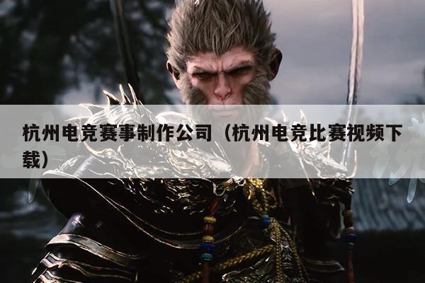 杭州电竞赛事制作公司（杭州电竞比赛视频下载）