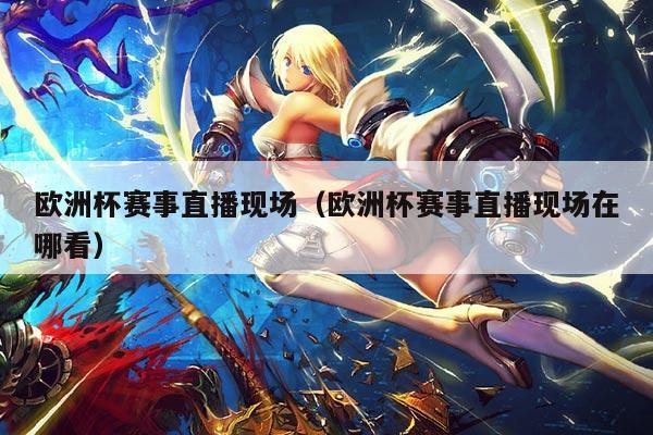 欧洲杯赛事直播现场(欧洲杯赛事直播现场在哪看)