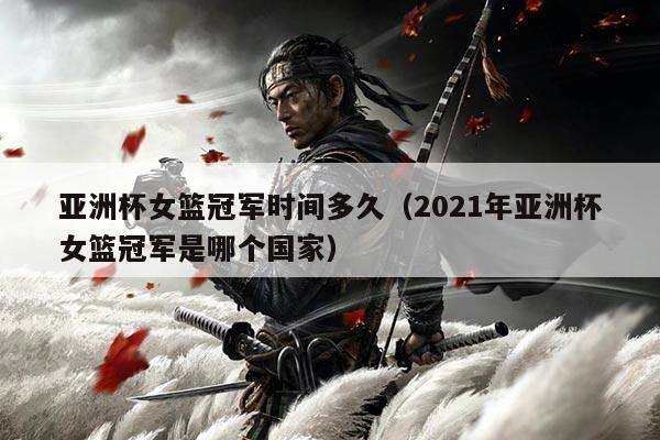 亚洲杯女篮冠军时间多久(2021年亚洲杯女篮冠军是哪个国家)