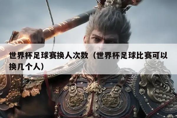 世界杯足球赛换人次数(世界杯足球比赛可以换几个人)