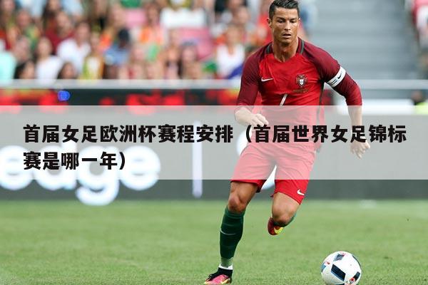 首届女足欧洲杯赛程安排(首届世界女足锦标赛是哪一年)