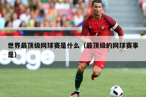 世界最顶级网球赛是什么(最顶级的网球赛事是)