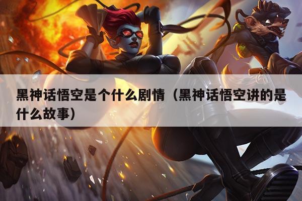 黑神话悟空是个什么剧情(黑神话悟空讲的是什么故事)