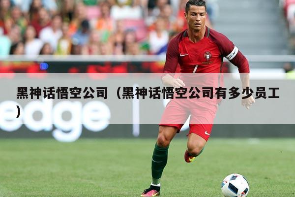 黑神话悟空公司(黑神话悟空公司有多少员工)