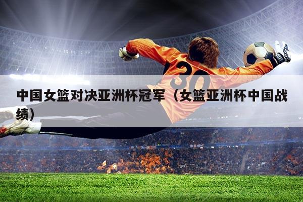 中国女篮对决亚洲杯冠军(女篮亚洲杯中国战绩)