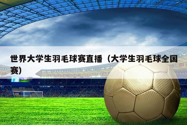 世界大学生羽毛球赛直播(大学生羽毛球全国赛)