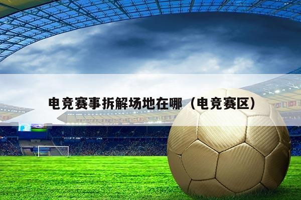 电竞赛事拆解场地在哪(电竞赛区)