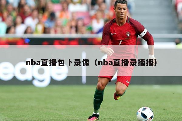 nba直播包卜录像(nba直播录播播)