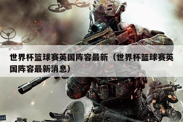 世界杯篮球赛英国阵容最新(世界杯篮球赛英国阵容最新消息)