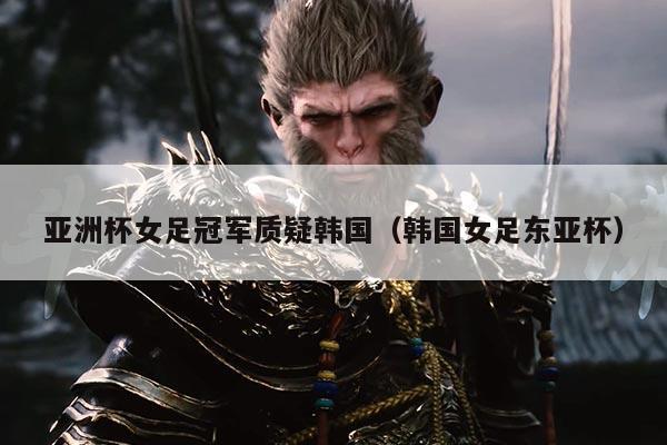 亚洲杯女足冠军质疑韩国(韩国女足东亚杯)