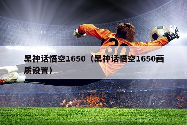 黑神话悟空1650(黑神话悟空1650画质设置)