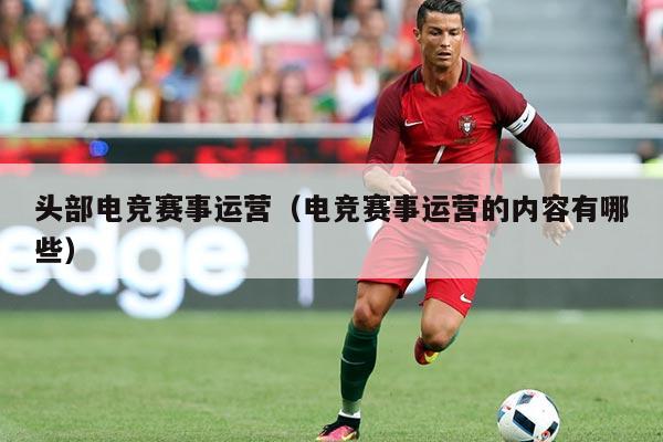 头部电竞赛事运营(电竞赛事运营的内容有哪些)