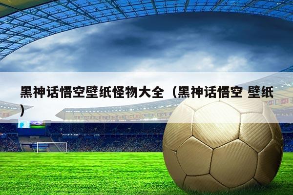 黑神话悟空壁纸怪物大全(黑神话悟空 壁纸)