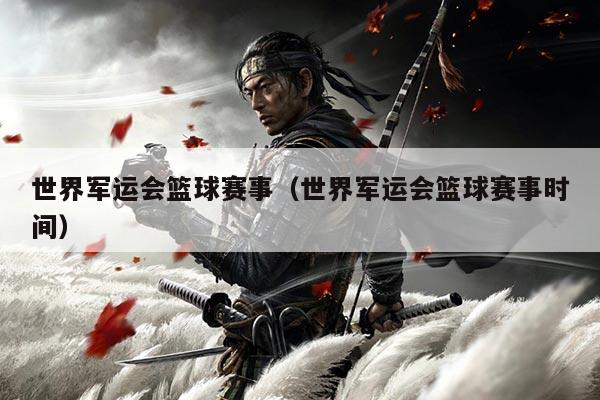 世界军运会篮球赛事(世界军运会篮球赛事时间)