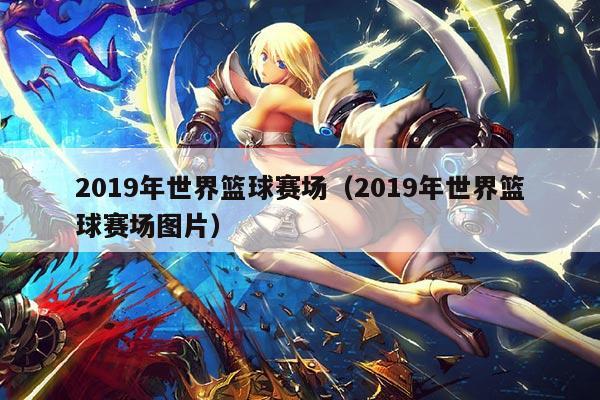 2019年世界篮球赛场(2019年世界篮球赛场图片)