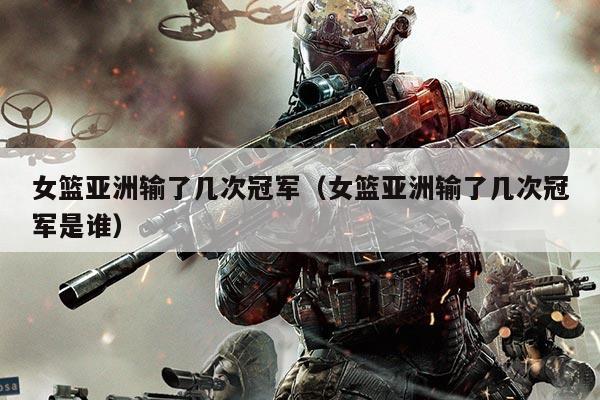 女篮亚洲输了几次冠军(女篮亚洲输了几次冠军是谁)