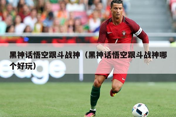 黑神话悟空跟斗战神(黑神话悟空跟斗战神哪个好玩)