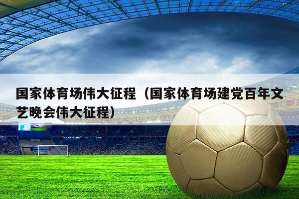 国家体育场伟大征程(国家体育场建党百年文艺晚会伟大征程)