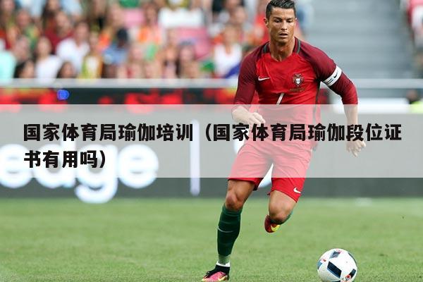 国家体育局瑜伽培训(国家体育局瑜伽段位证书有用吗)