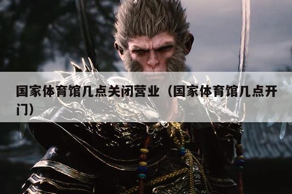 国家体育馆几点关闭营业(国家体育馆几点开门)