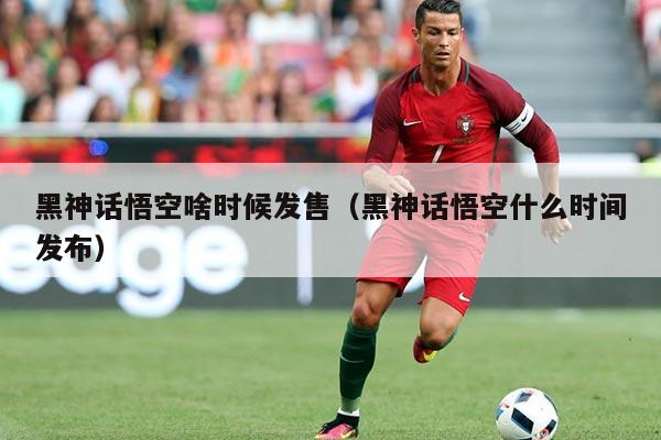 黑神话悟空啥时候发售(黑神话悟空什么时间发布)