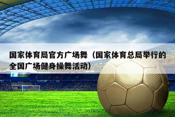 国家体育局官方广场舞(国家体育总局举行的全国广场健身操舞活动)