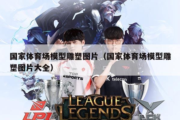 国家体育场模型雕塑图片(国家体育场模型雕塑图片大全)