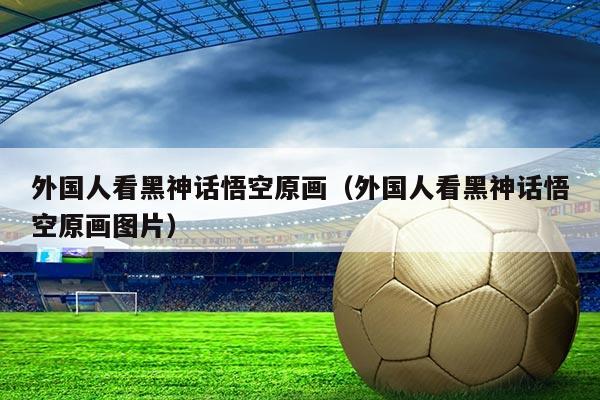 外国人看黑神话悟空原画(外国人看黑神话悟空原画图片)