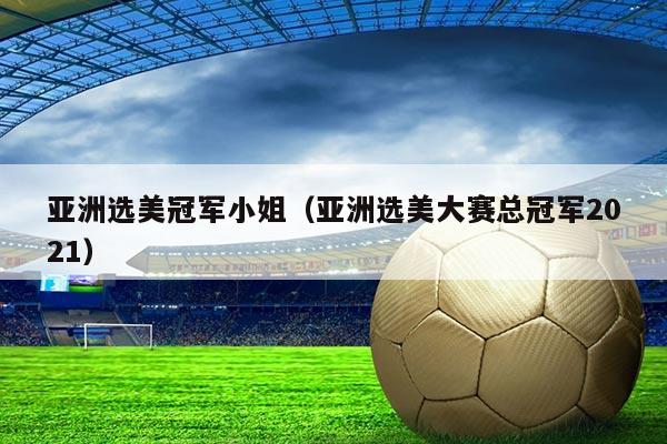 亚洲选美冠军小姐(亚洲选美大赛总冠军2021)