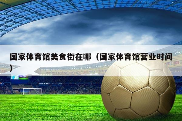 国家体育馆美食街在哪(国家体育馆营业时间)