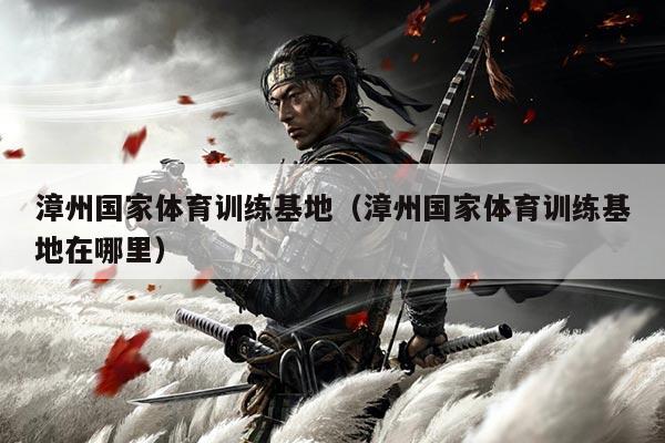 漳州国家体育训练基地(漳州国家体育训练基地在哪里)