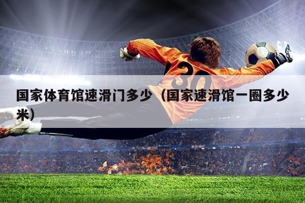国家体育馆速滑门多少(国家速滑馆一圈多少米)