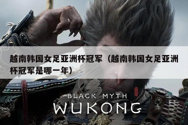 越南韩国女足亚洲杯冠军(越南韩国女足亚洲杯冠军是哪一年)