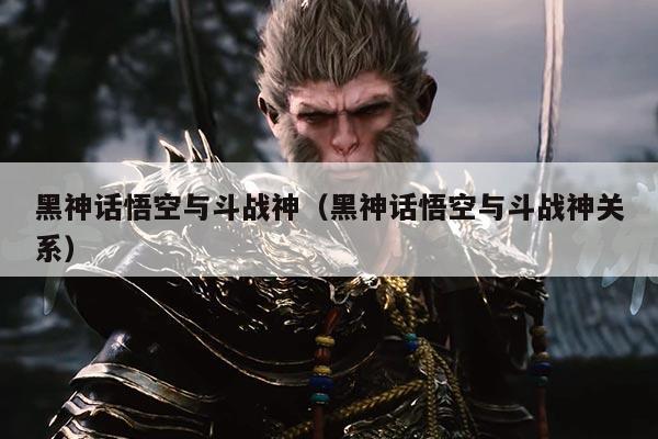 黑神话悟空与斗战神(黑神话悟空与斗战神关系)