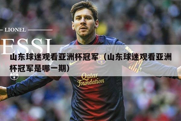 山东球迷观看亚洲杯冠军(山东球迷观看亚洲杯冠军是哪一期)