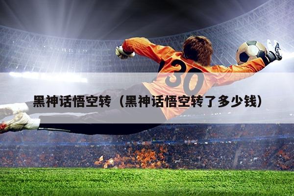 黑神话悟空转(黑神话悟空转了多少钱)
