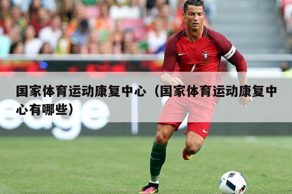 国家体育运动康复中心(国家体育运动康复中心有哪些)