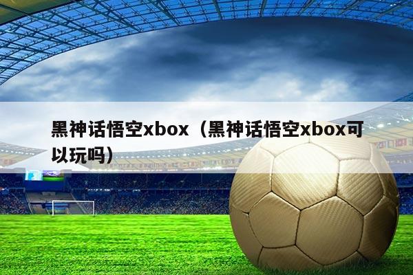 黑神话悟空xbox(黑神话悟空xbox可以玩吗)