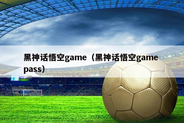 黑神话悟空game(黑神话悟空game pass)